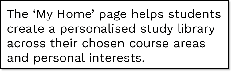 The  My Home  page helps students create a personalised study library across their chosen course areas and personal i   