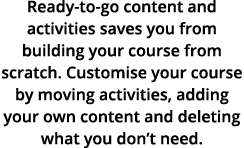 Ready to go content and activities saves you from building your course from scratch. Customise your course by moving ...