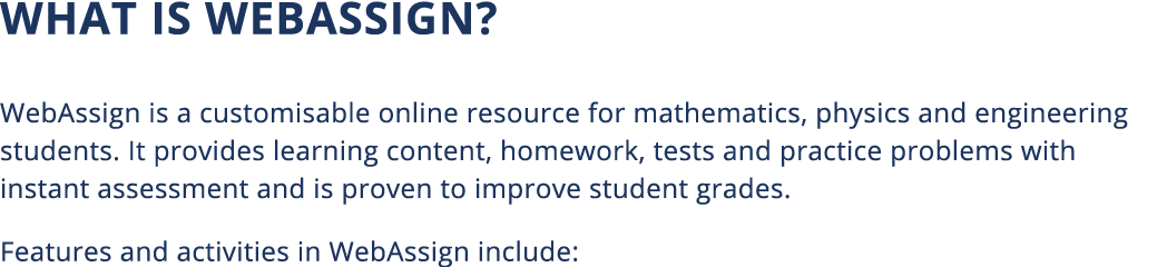 What is WebAssign  WebAssign is a customisable online resource for mathematics, physics and engineering students  It    