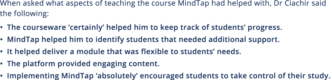 When asked what aspects of teaching the course MindTap had helped with, Dr Ciachir said the following:   The coursewa   